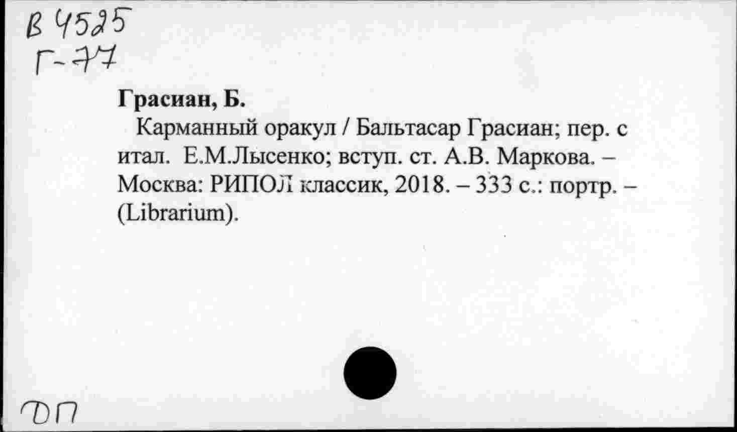 ﻿й ДО
Грасиан, Б.
Карманный оракул / Бальтасар Грасиан; пер. с итал. Е.М.Лысенко; вступ. ст. А.В. Маркова. -Москва: РИПОЛ классик, 2018. - 333 с.: портр. -(ГлЬгапшп).
О)Г7